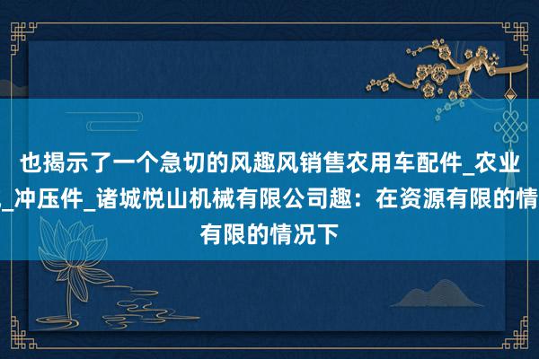 也揭示了一个急切的风趣风销售农用车配件_农业机械_冲压件_诸城悦山机械有限公司趣：在资源有限的情况下