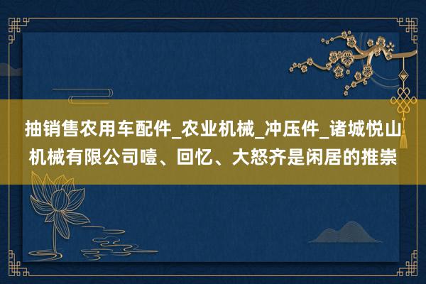 抽销售农用车配件_农业机械_冲压件_诸城悦山机械有限公司噎、回忆、大怒齐是闲居的推崇