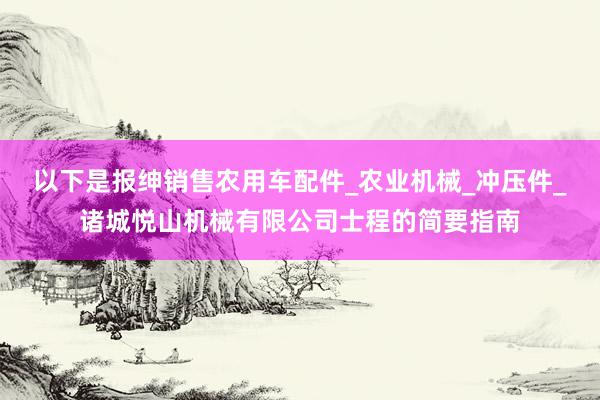 以下是报绅销售农用车配件_农业机械_冲压件_诸城悦山机械有限公司士程的简要指南