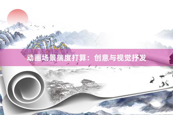 动画场景揣度打算:创意与视觉抒发
