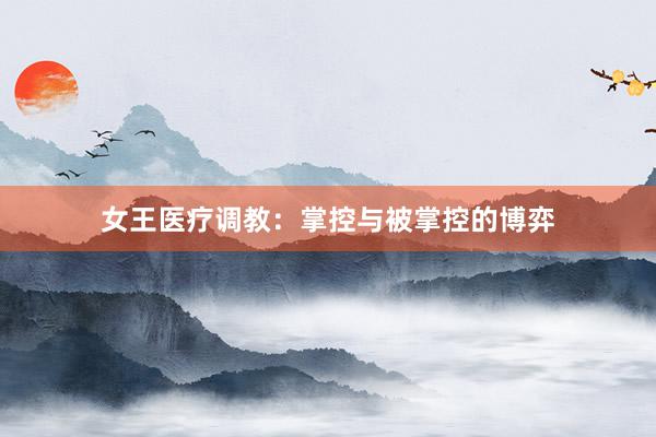 女王医疗调教：掌控与被掌控的博弈