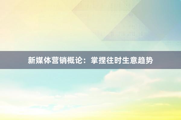 新媒体营销概论：掌捏往时生意趋势